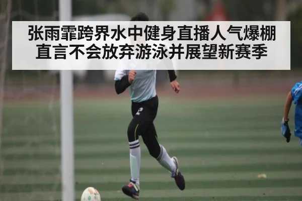 张雨霏跨界水中健身直播人气爆棚直言不会放弃游泳并展望新赛季