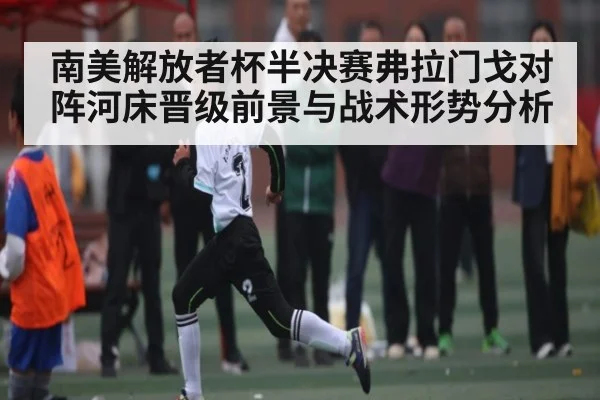 南美解放者杯半决赛弗拉门戈对阵河床晋级前景与战术形势分析