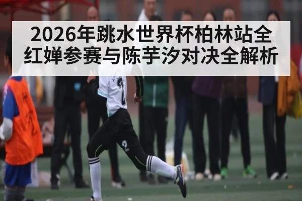 2026年跳水世界杯柏林站全红婵参赛与陈芋汐对决全解析