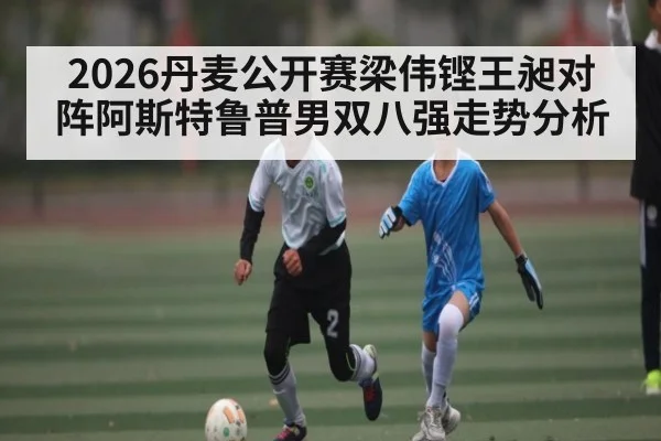 2026丹麦公开赛梁伟铿王昶对阵阿斯特鲁普男双八强走势分析