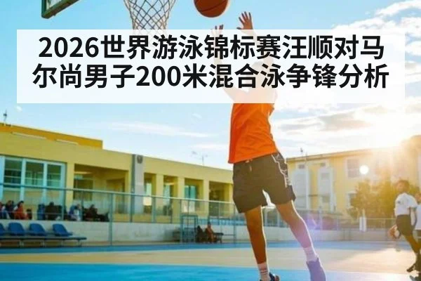 2026世界游泳锦标赛汪顺对马尔尚男子200米混合泳争锋分析